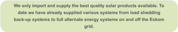 We only import and supply the best quality solar products available. To date we have already supplied various systems from load shedding back-up systems to full alternate energy systems on and off the Eskom grid.