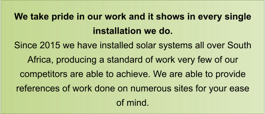 We take pride in our work and it shows in every single installation we do. Since 2015 we have installed solar systems all over South Africa, producing a standard of work very few of our competitors are able to achieve. We are able to provide references of work done on numerous sites for your ease of mind.